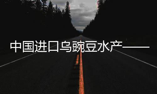 中国进口乌豌豆水产——崭新趋势与发展概况（一二三四五六七八九十）