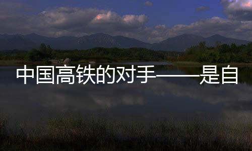 中国高铁的对手——是自身的无限进步与挑战
