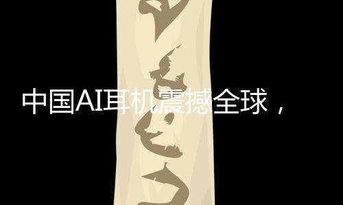 中国AI耳机震撼全球，9块9疯狂收割老外