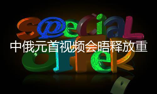 中俄元首视频会晤释放重要信号，深化合作，共谋发展