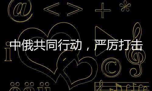 中俄共同行动，严厉打击在华假冒俄罗斯商品，维护市场公平正义