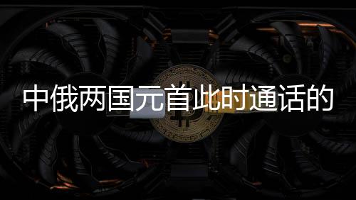 中俄两国元首此时通话的深意，构建新时代全面战略协作伙伴关系的新里程碑