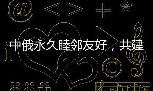 中俄永久睦邻友好，共建新时代全面战略协作伙伴关系