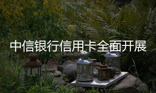 中信银行信用卡全面开展金融消费者权益保护教育宣传活动