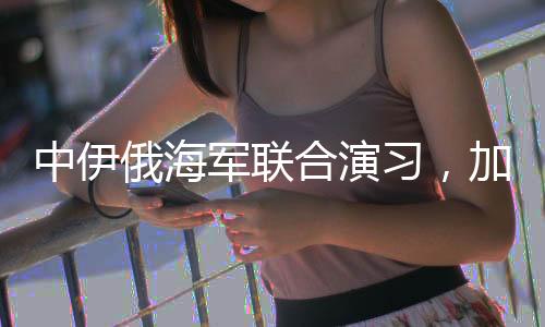 中伊俄海军联合演习，加强三国海上合作，展示共同安全愿景