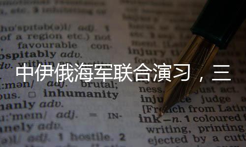 中伊俄海军联合演习，三国海军力量展示合作成果