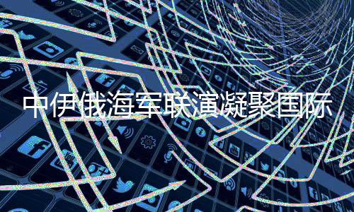 中伊俄海军联演凝聚国际安全共识，构建稳定的多维联合行动矩阵