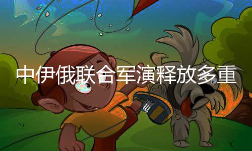 中伊俄联合军演释放多重信号——区域合作、战略互信与共同安全愿景的深化