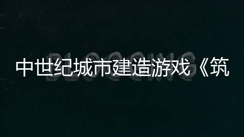 中世纪城市建造游戏《筑城记：中世纪》发布宣传片 将于5月22日加入抢先体验