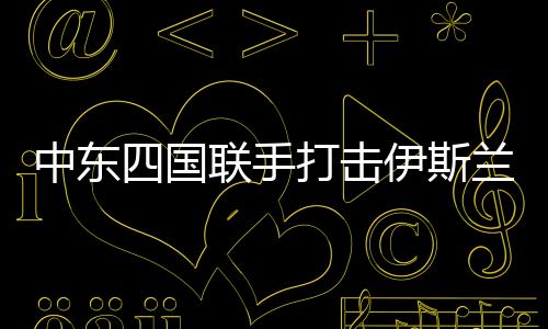 中东四国联手打击伊斯兰国，共同应对恐怖主义威胁的新篇章