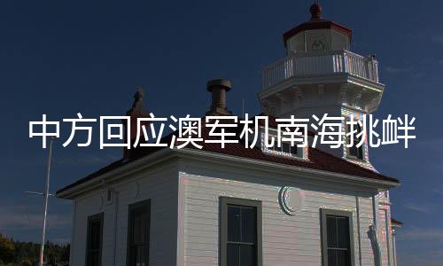 中方回应澳军机南海挑衅，坚定维护领土主权与和平稳定