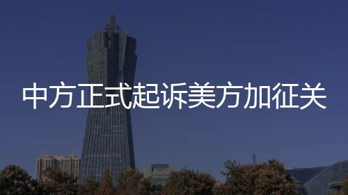 中方正式起诉美方加征关税措施，贸易争端再度升级