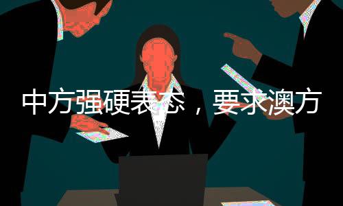 中方强硬表态，要求澳方停止侵权挑衅——外交部发出严厉警告