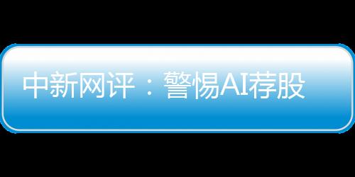 中新网评：警惕AI荐股“馅饼”变“陷阱”