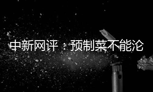 中新网评：预制菜不能沦为劣质菜！自己都不吃的梅菜扣肉却卖给消费者，良心何在？