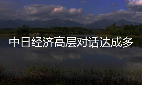 中日经济高层对话达成多项重要共识，共创互利共赢新篇章