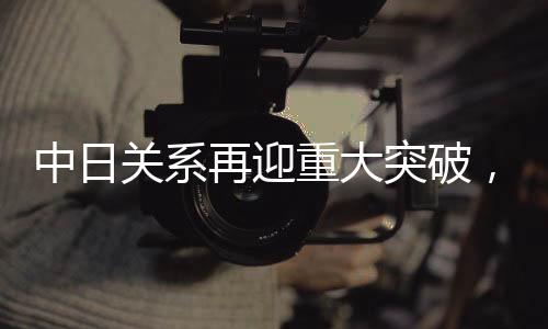 中日关系再迎重大突破，开启新时代合作新篇章