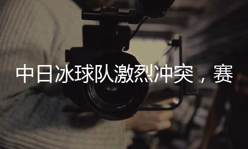 中日冰球队激烈冲突，赛场上的热血对决与友谊的考验