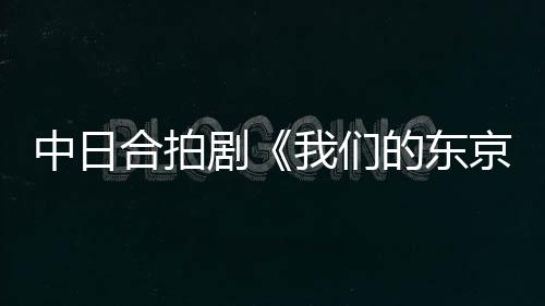 中日合拍剧《我们的东京故事》主创团队接受《环球时报》专访：这个故事值得被更多日本观众看到