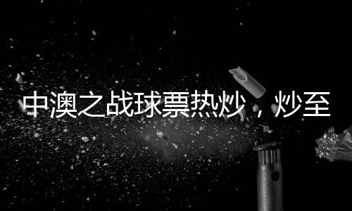 中澳之战球票热炒，炒至上万元！体育盛宴掀起热潮！
