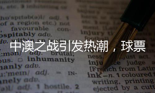 中澳之战引发热潮，球票价格炒至近万元——球迷热情空前高涨