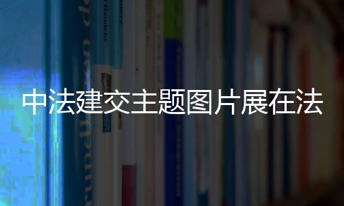 中法建交主题图片展在法国里昂展出