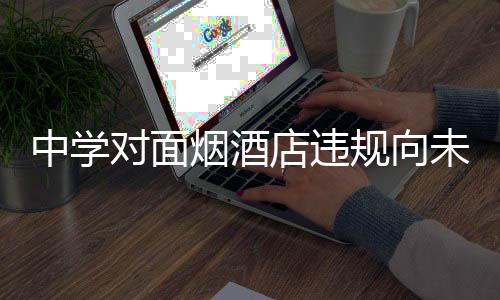 中学对面烟酒店违规向未成年人售烟被查