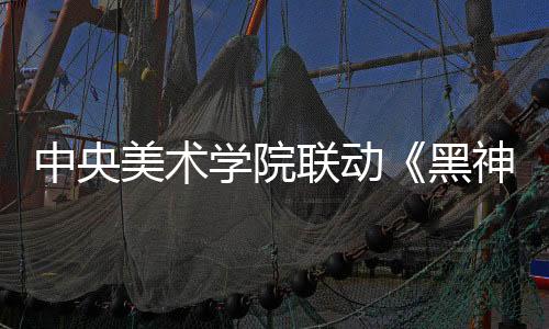 中央美术学院联动《黑神话：悟空》 艺术展4月9日开幕