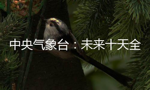 中央气象台：未来十天全国大部降水偏少 江南东部等地气温偏低