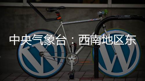 中央气象台：西南地区东部至长江中下游地区多阴雨