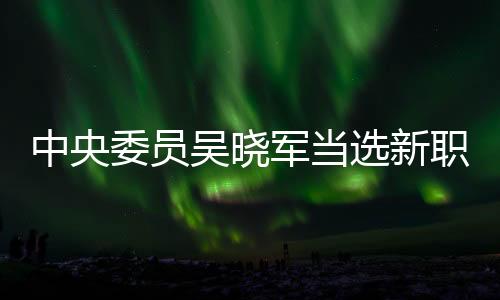 中央委员吴晓军当选新职，引领新时代的征程与期待