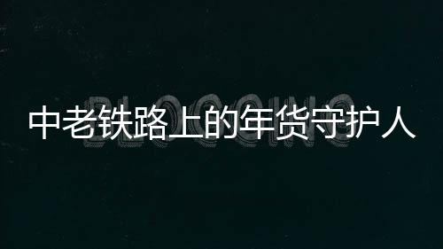 中老铁路上的年货守护人