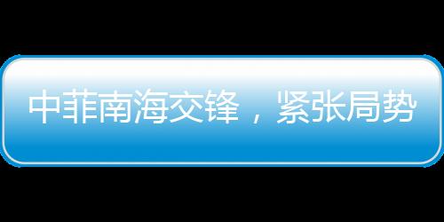 中菲南海交锋，紧张局势的火药味