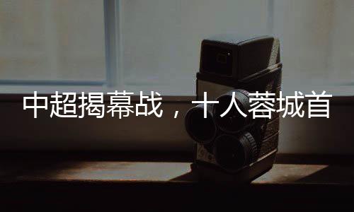 中超揭幕战，十人蓉城首负津门虎