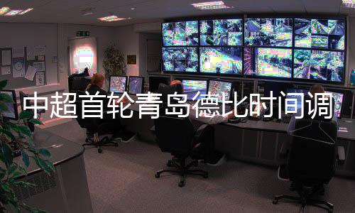 中超首轮青岛德比时间调整通知