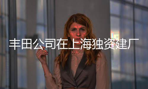 丰田公司在上海独资建厂，深化中国投资布局