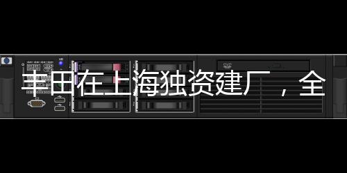 丰田在上海独资建厂，全新篇章开启，推动中国汽车产业向前发展