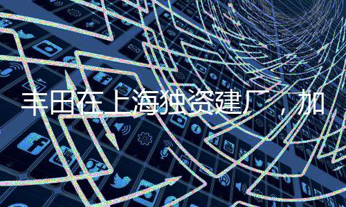 丰田在上海独资建厂，加速布局中国市场的一二三四五六七八九十