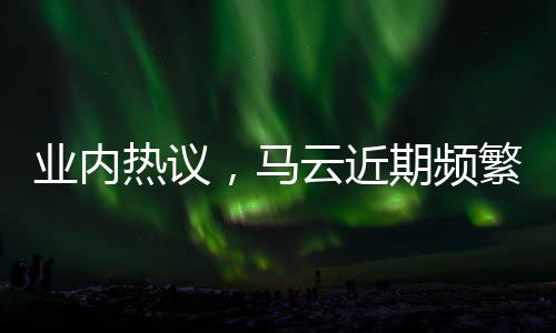 业内热议，马云近期频繁现身的原因探究