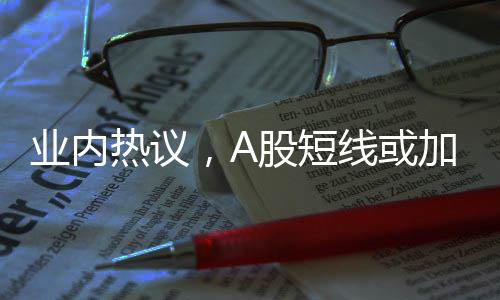 业内热议，A股短线或加速上行