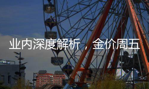 业内深度解析，金价周五大跌背后的多元因素——远非只关乎俄乌局势