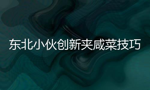 东北小伙创新夹咸菜技巧，独特才艺引商家惊叹