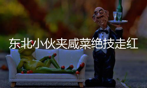 东北小伙夹咸菜绝技走红，商家惊叹不已