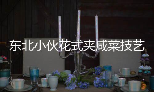 东北小伙花式夹咸菜技艺惊艳商家