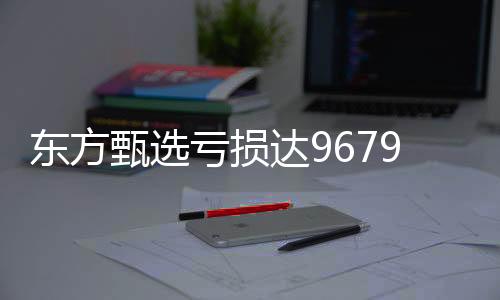 东方甄选亏损达9679.9万，探索背后的故事与挑战