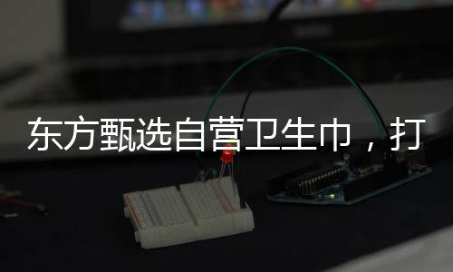 东方甄选自营卫生巾，打造舒适健康的个人护理品牌