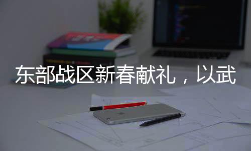 东部战区新春献礼，以武止戈，展现和平力量