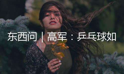 东西问｜高军：乒乓球如何架起中美民间交流之桥？