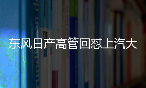东风日产高管回怼上汽大众高管言论，一场汽车行业的激烈交锋