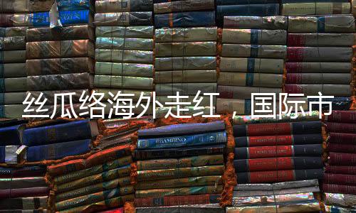 丝瓜络海外走红，国际市场的绿色新宠